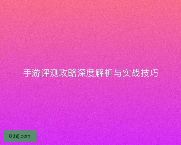 手游评测攻略深度解析与实战技巧