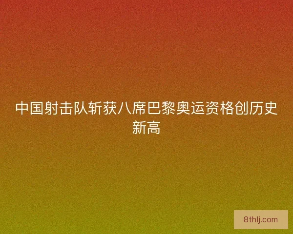 中国射击队斩获八席巴黎奥运资格创历史新高