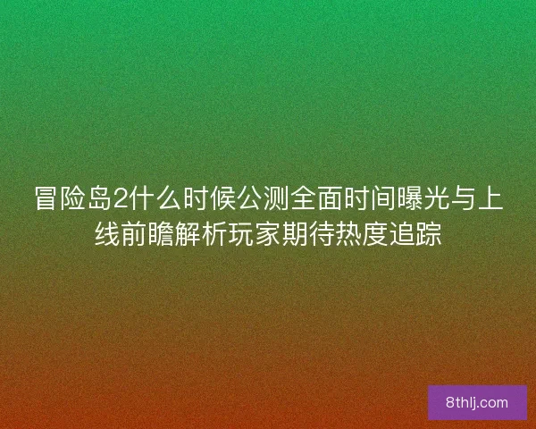 冒险岛2什么时候公测全面时间曝光与上线前瞻解析玩家期待热度追踪